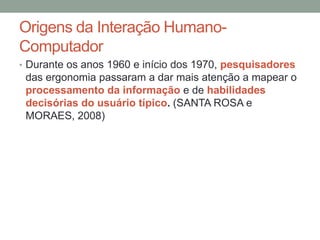 Origens da Interação Humano-
Computador
• Durante os anos 1960 e início dos 1970, pesquisadores
das ergonomia passaram a dar mais atenção a mapear o
processamento da informação e de habilidades
decisórias do usuário típico. (SANTA ROSA e
MORAES, 2008)
 
