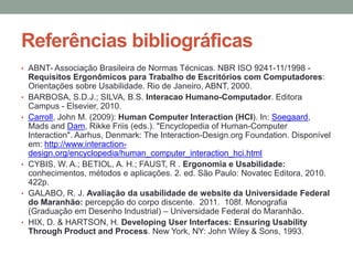 Referências bibliográficas
• ABNT- Associação Brasileira de Normas Técnicas. NBR ISO 9241-11/1998 -
Requisitos Ergonômicos para Trabalho de Escritórios com Computadores:
Orientações sobre Usabilidade. Rio de Janeiro, ABNT, 2000.
• BARBOSA, S.D.J.; SILVA, B.S. Interacao Humano-Computador. Editora
Campus - Elsevier, 2010.
• Carroll, John M. (2009): Human Computer Interaction (HCI). In: Soegaard,
Mads and Dam, Rikke Friis (eds.). "Encyclopedia of Human-Computer
Interaction". Aarhus, Denmark: The Interaction-Design.org Foundation. Disponível
em: http://www.interaction-
design.org/encyclopedia/human_computer_interaction_hci.html
• CYBIS, W. A.; BETIOL, A. H.; FAUST, R . Ergonomia e Usabilidade:
conhecimentos, métodos e aplicações. 2. ed. São Paulo: Novatec Editora, 2010.
422p.
• GALABO, R. J. Avaliação da usabilidade de website da Universidade Federal
do Maranhão: percepção do corpo discente. 2011. 108f. Monografia
(Graduação em Desenho Industrial) – Universidade Federal do Maranhão.
• HIX, D. & HARTSON, H. Developing User Interfaces: Ensuring Usability
Through Product and Process. New York, NY: John Wiley & Sons, 1993.
 