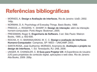 Referências bibliográficas
• MORAES, A. Design e Avaliação de interfaces, Rio de Janeiro: iUsEr, 2002.
148p.
• NORMAN, D. A. Psychology of Everyday Things. Basic Books, 1988.
• PREECE, J.; ROGERS, Y.; SHARP, H. Design de interação: além da interação
homem-computador. Porto Alegre: Bookman, 2005.
• PRESSMAN, Roger S. Engenharia de Software. 3 ed. São Paulo: Makron
Books, 1995. p. 602-606.
• ROCHA, H. V.; BARANAUSKAS, M. C. C. Design e avaliação de Interfaces
Humano-Computador. Campinas, SP: NIED – UNICAMP, 2003.
• SANTA ROSA, José Guilherme; MORAES, Anamaria de. Avaliação e projeto no
design de interfaces. 1. Ed. Teresópolis, RJ: 2AB, 2008.
• UNGER, R. CHANDLER, C. O Guia para Projetar UX: A Experiência do Usuário
(UX) para projetistas de conteúdo digital, aplicações e web sites. Rio de Janeiro:
Alta Books, 2009. 268p.
 