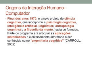 Origens da Interação Humano-
Computador
• Final dos anos 1970, o amplo projeto de ciência
cognitiva, que incorporou a psicologia cognitiva,
inteligência artificial, lingüística, antropologia
cognitiva e a filosofia da mente, havia se formado.
Parte do programa era articular as aplicações
sistemáticas e cientificamente informada a ser
conhecida como “engenharia cognitiva” (CARROLL,
2009)
 