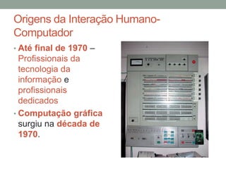 Origens da Interação Humano-
Computador
• Até final de 1970 –
Profissionais da
tecnologia da
informação e
profissionais
dedicados
• Computação gráfica
surgiu na década de
1970.
 