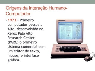 Origens da Interação Humano-
Computador
• 1973 - Primeiro
computador pessoal,
Alto, desenvolvido no
Xerox Palo Alto
Research Center
(PARC) o primeiro
sistema comercial com
um editor de texto,
mouse, e interface
gráfica.
 