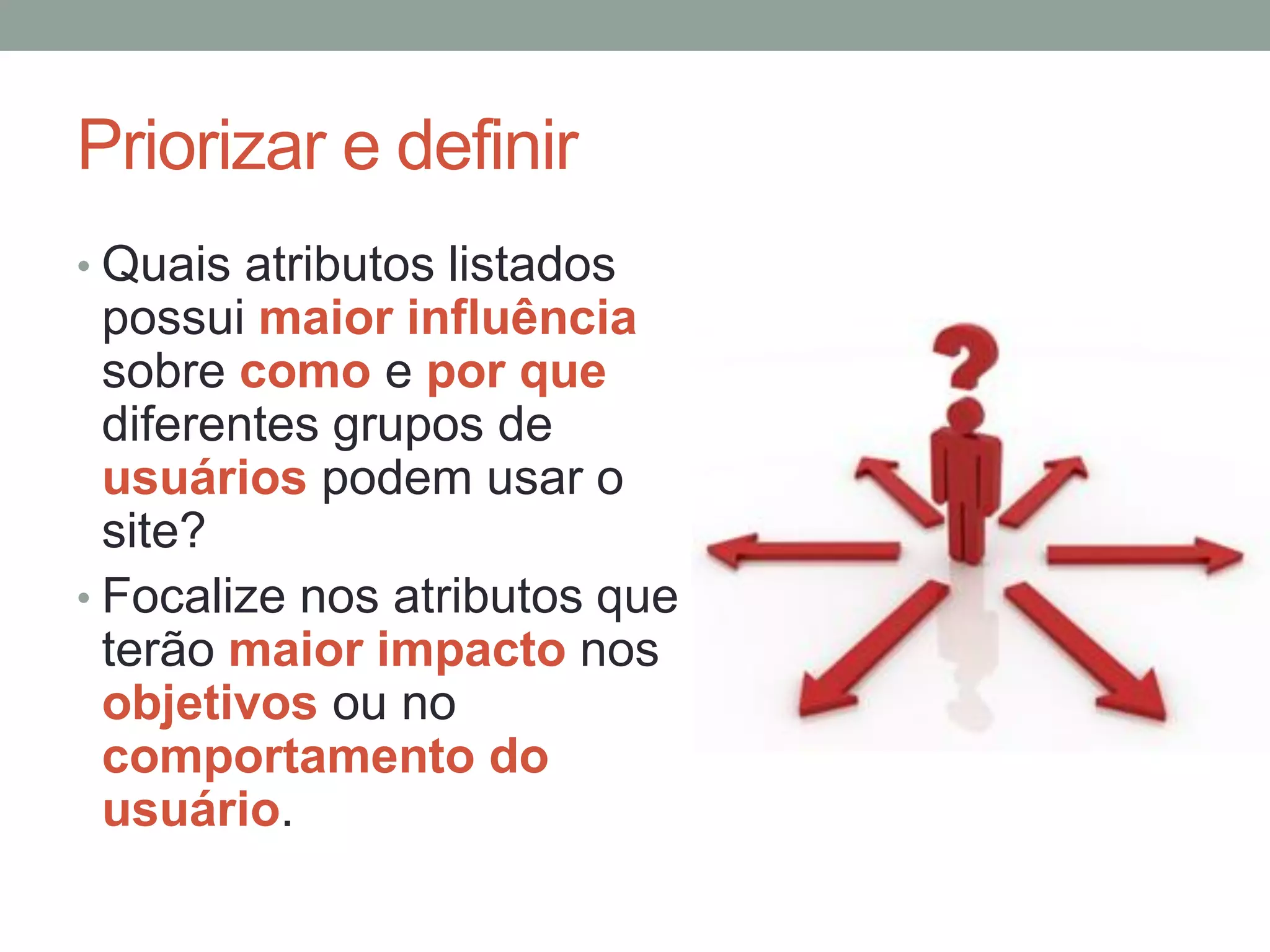 Priorizar e definir
• Quais atributos listados
possui maior influência
sobre como e por que
diferentes grupos de
usuários podem usar o
site?
• Focalize nos atributos que
terão maior impacto nos
objetivos ou no
comportamento do
usuário.
 