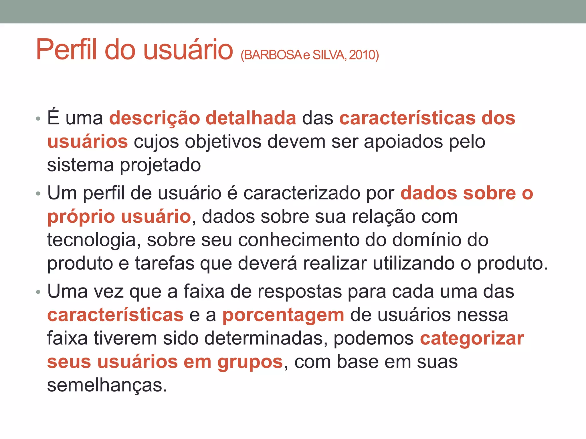 Perfil do usuário (BARBOSAe SILVA,2010)
• É uma descrição detalhada das características dos
usuários cujos objetivos devem ser apoiados pelo
sistema projetado
• Um perfil de usuário é caracterizado por dados sobre o
próprio usuário, dados sobre sua relação com
tecnologia, sobre seu conhecimento do domínio do
produto e tarefas que deverá realizar utilizando o produto.
• Uma vez que a faixa de respostas para cada uma das
características e a porcentagem de usuários nessa
faixa tiverem sido determinadas, podemos categorizar
seus usuários em grupos, com base em suas
semelhanças.
 