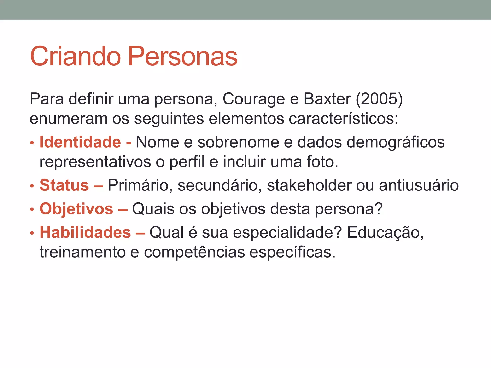 Criando Personas
Para definir uma persona, Courage e Baxter (2005)
enumeram os seguintes elementos característicos:
• Identidade - Nome e sobrenome e dados demográficos
representativos o perfil e incluir uma foto.
• Status – Primário, secundário, stakeholder ou antiusuário
• Objetivos – Quais os objetivos desta persona?
• Habilidades – Qual é sua especialidade?
Educação, treinamento e competências específicas.
 