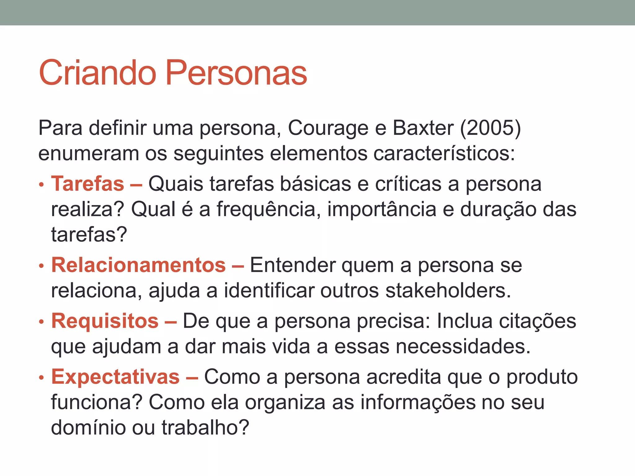 Criando Personas
Para definir uma persona, Courage e Baxter (2005)
enumeram os seguintes elementos característicos:
• Tarefas – Quais tarefas básicas e críticas a persona
realiza? Qual é a frequência, importância e duração das
tarefas?
• Relacionamentos – Entender quem a persona se
relaciona, ajuda a identificar outros stakeholders.
• Requisitos – De que a persona precisa: Inclua citações
que ajudam a dar mais vida a essas necessidades.
• Expectativas – Como a persona acredita que o produto
funciona? Como ela organiza as informações no seu
domínio ou trabalho?
 