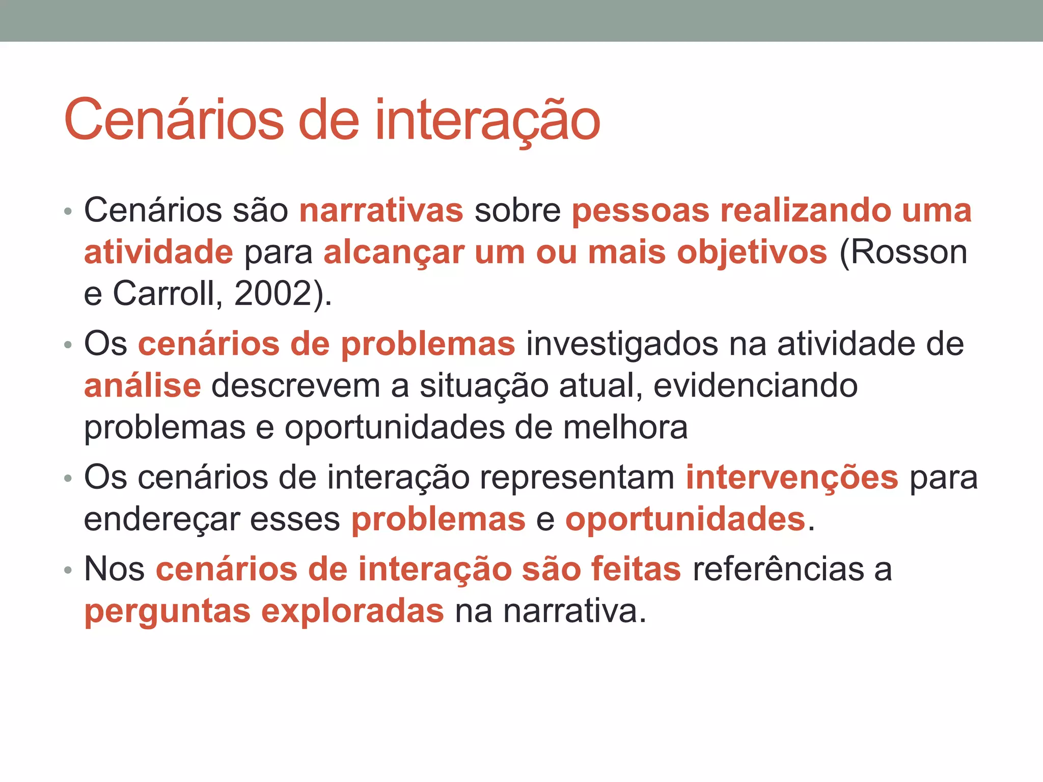 Cenários de interação
• Cenários são narrativas sobre pessoas realizando uma
atividade para alcançar um ou mais objetivos (Rosson
e Carroll, 2002).
• Os cenários de problemas investigados na atividade de
análise descrevem a situação atual, evidenciando
problemas e oportunidades de melhora
• Os cenários de interação representam intervenções para
endereçar esses problemas e oportunidades.
• Nos cenários de interação são feitas referências a
perguntas exploradas na narrativa.
 