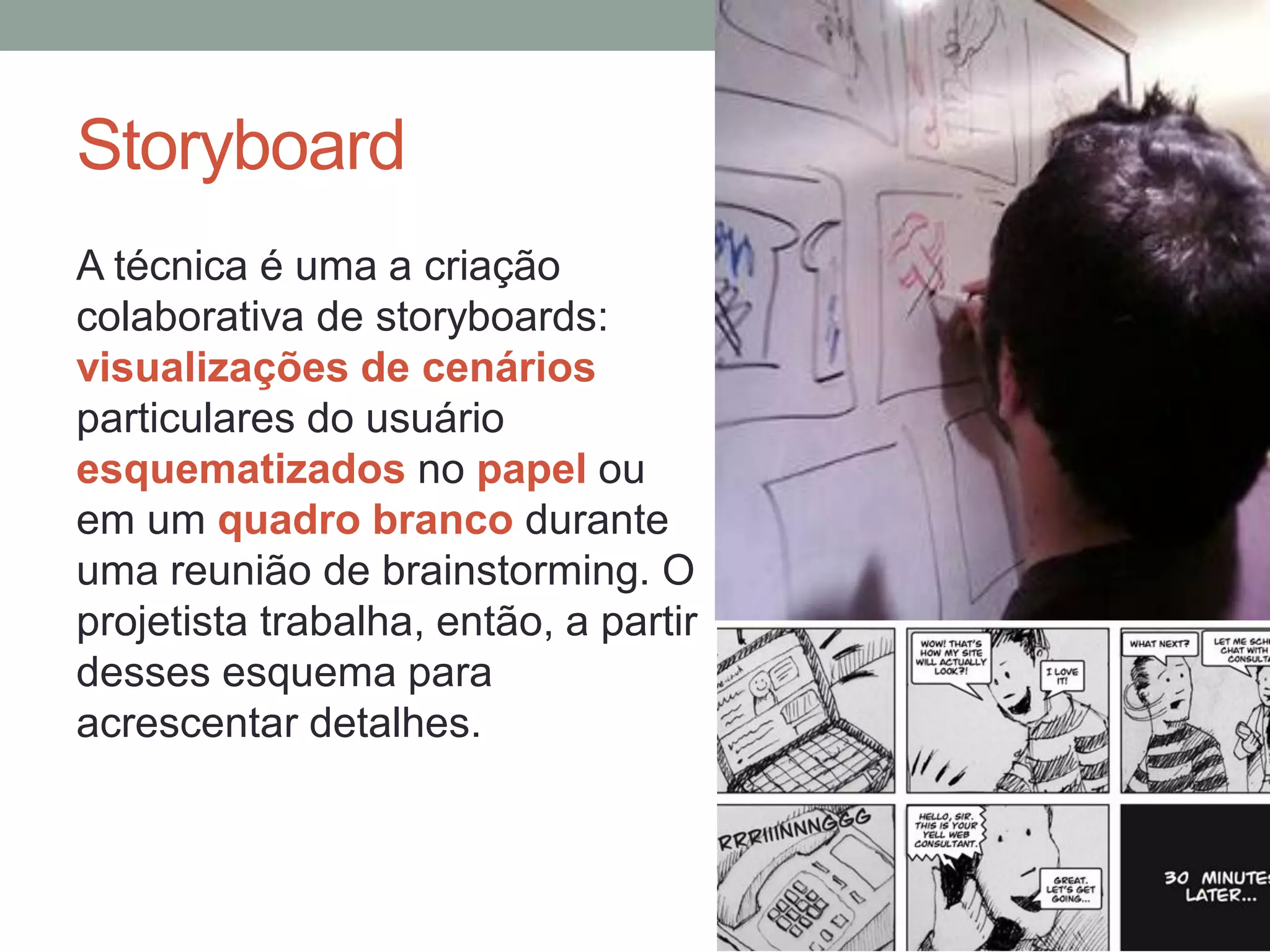 Storyboard
A técnica é uma a criação
colaborativa de storyboards:
visualizações de cenários
particulares do usuário
esquematizados no papel ou
em um quadro branco durante
uma reunião de brainstorming. O
projetista trabalha, então, a partir
desses esquema para
acrescentar detalhes.
 