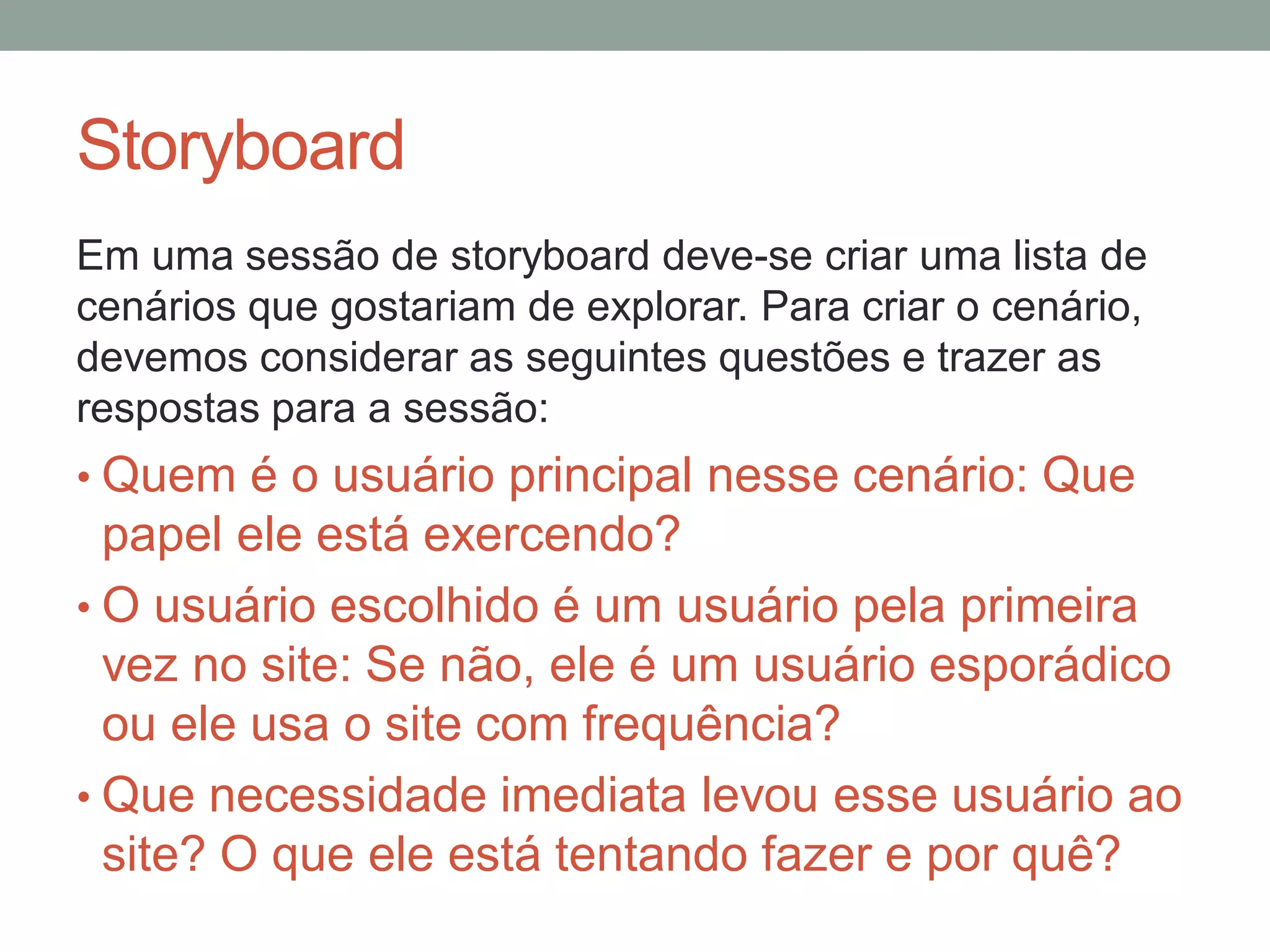 Storyboard
Em uma sessão de storyboard deve-se criar uma lista de
cenários que gostariam de explorar. Para criar o
cenário, devemos considerar as seguintes questões e
trazer as respostas para a sessão:
• Quem é o usuário principal nesse cenário: Que
papel ele está exercendo?
• O usuário escolhido é um usuário pela primeira
vez no site: Se não, ele é um usuário esporádico
ou ele usa o site com frequência?
• Que necessidade imediata levou esse usuário ao
site? O que ele está tentando fazer e por quê?
 