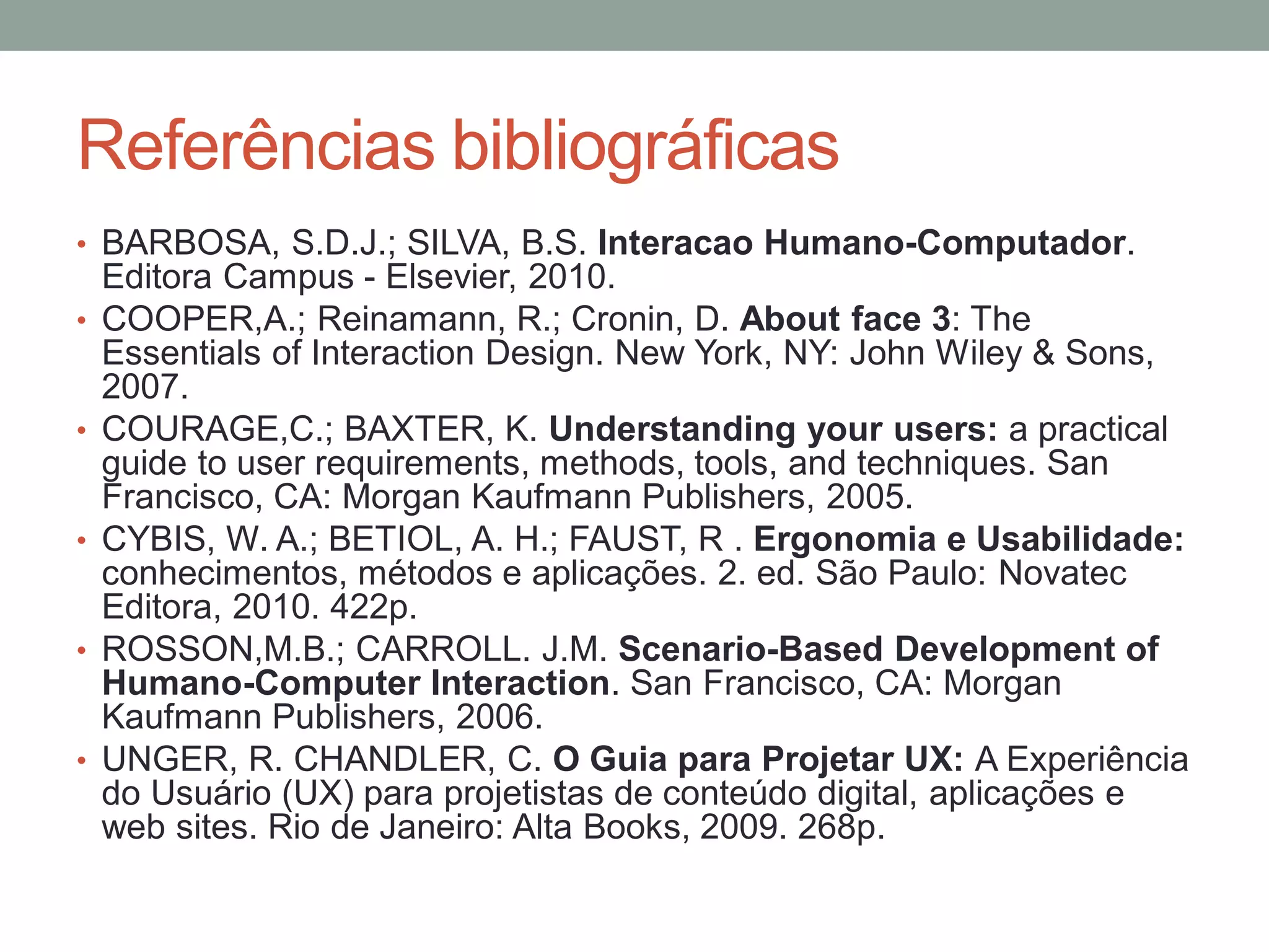 Referências bibliográficas
• BARBOSA, S.D.J.; SILVA, B.S. Interacao Humano-Computador.
Editora Campus - Elsevier, 2010.
• COOPER,A.; Reinamann, R.; Cronin, D. About face 3: The
Essentials of Interaction Design. New York, NY: John Wiley &
Sons, 2007.
• COURAGE,C.; BAXTER, K. Understanding your users: a practical
guide to user requirements, methods, tools, and techniques. San
Francisco, CA: Morgan Kaufmann Publishers, 2005.
• CYBIS, W. A.; BETIOL, A. H.; FAUST, R . Ergonomia e Usabilidade:
conhecimentos, métodos e aplicações. 2. ed. São Paulo: Novatec
Editora, 2010. 422p.
• ROSSON,M.B.; CARROLL. J.M. Scenario-Based Development of
Humano-Computer Interaction. San Francisco, CA: Morgan
Kaufmann Publishers, 2006.
• UNGER, R. CHANDLER, C. O Guia para Projetar UX: A Experiência
do Usuário (UX) para projetistas de conteúdo digital, aplicações e
web sites. Rio de Janeiro: Alta Books, 2009. 268p.
 