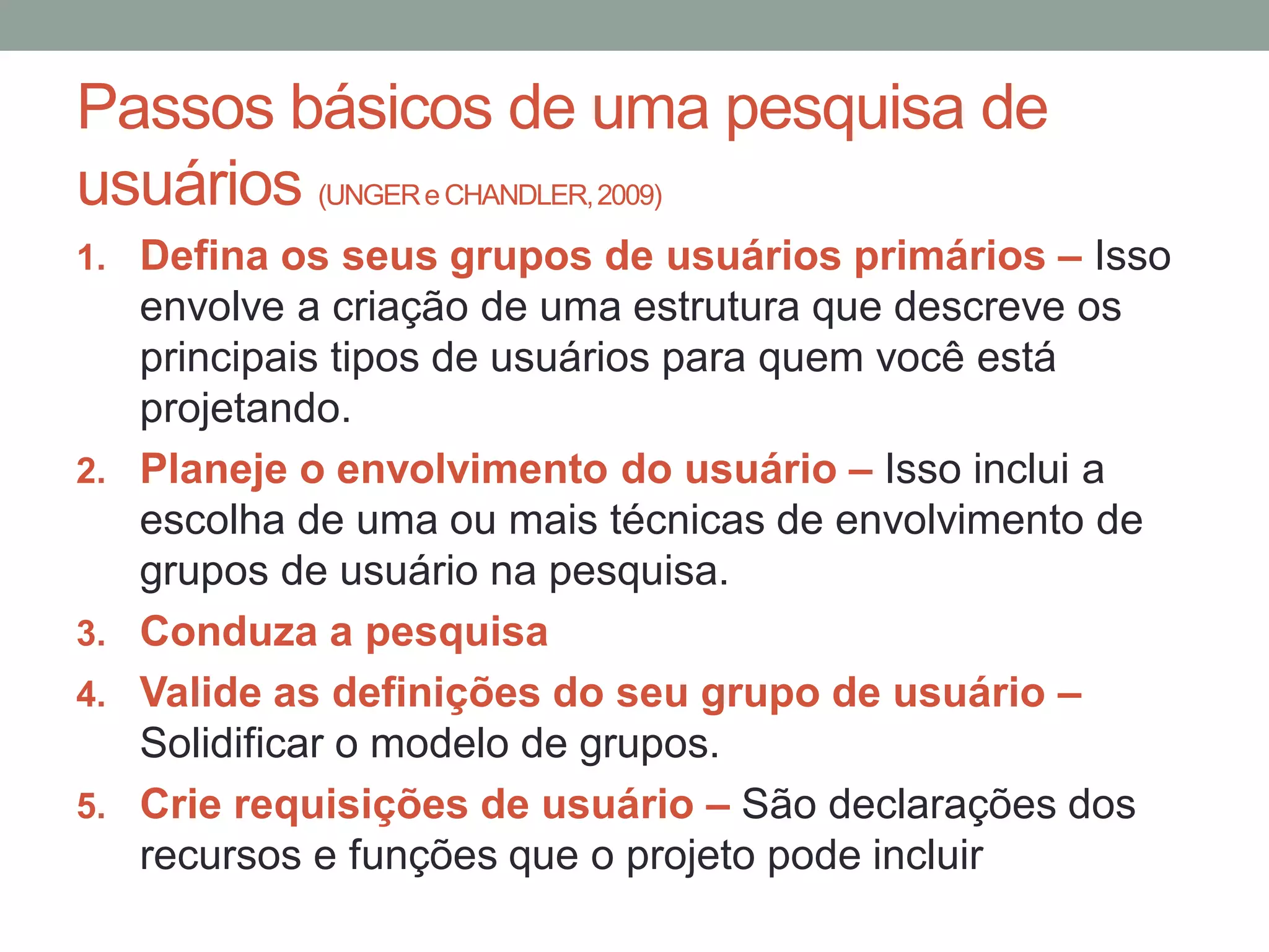 Passos básicos de uma pesquisa de
usuários (UNGER e CHANDLER,2009)
1. Defina os seus grupos de usuários primários – Isso
envolve a criação de uma estrutura que descreve os
principais tipos de usuários para quem você está
projetando.
2. Planeje o envolvimento do usuário – Isso inclui a
escolha de uma ou mais técnicas de envolvimento de
grupos de usuário na pesquisa.
3. Conduza a pesquisa
4. Valide as definições do seu grupo de usuário –
Solidificar o modelo de grupos.
5. Crie requisições de usuário – São declarações dos
recursos e funções que o projeto pode incluir
 