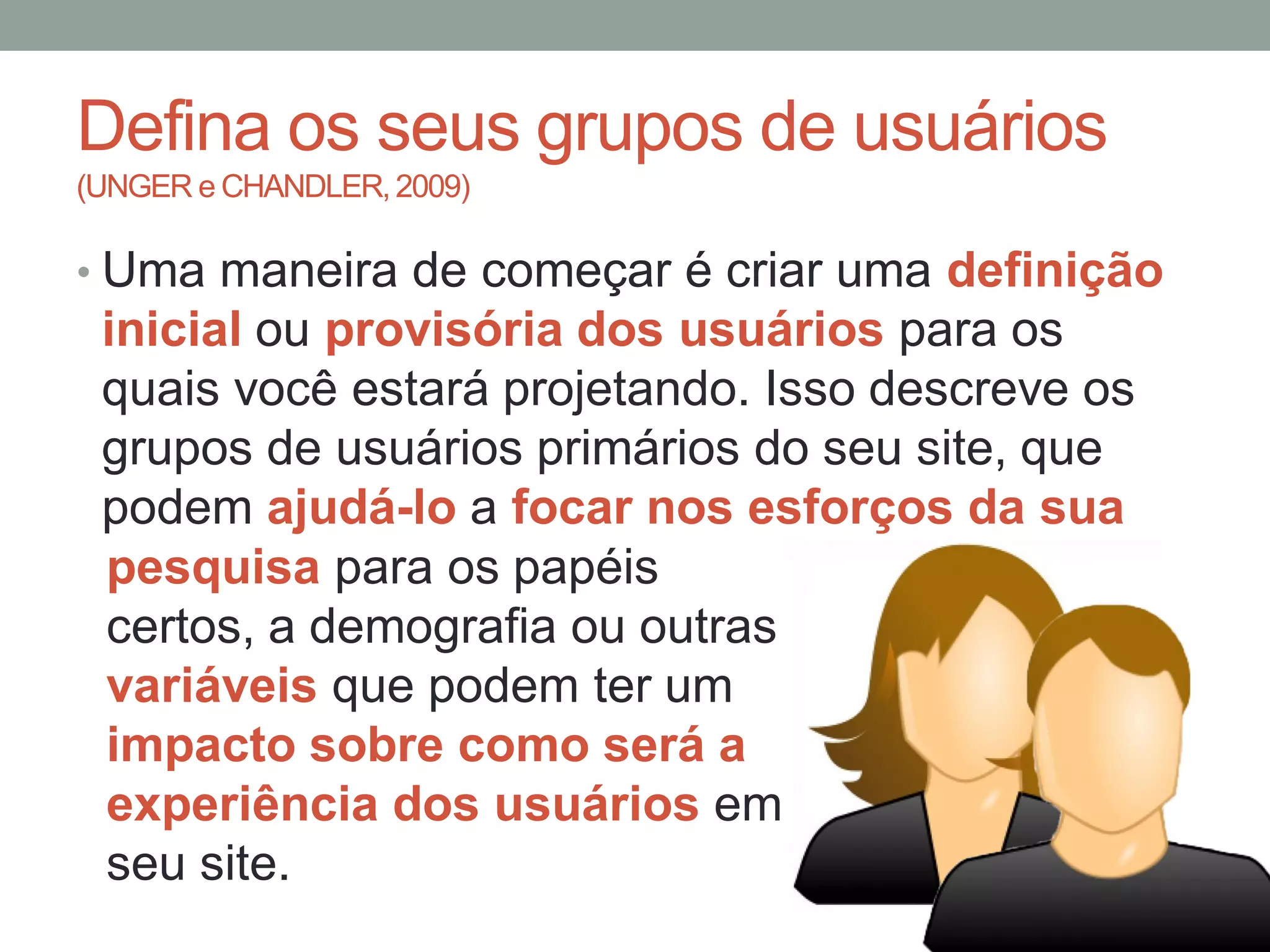 Defina os seus grupos de usuários
(UNGER e CHANDLER, 2009)
• Uma maneira de começar é criar uma definição
inicial ou provisória dos usuários para os
quais você estará projetando. Isso descreve os
grupos de usuários primários do seu site, que
podem ajudá-lo a focar nos esforços da sua
pesquisa para os papéis
certos, a demografia ou outras
variáveis que podem ter um
impacto sobre como será a
experiência dos usuários em
seu site.
 