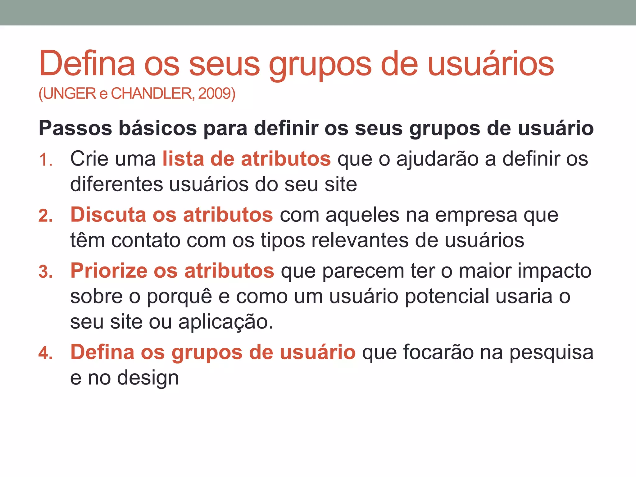 Defina os seus grupos de usuários
(UNGER e CHANDLER, 2009)
Passos básicos para definir os seus grupos de usuário
1. Crie uma lista de atributos que o ajudarão a definir os
diferentes usuários do seu site
2. Discuta os atributos com aqueles na empresa que
têm contato com os tipos relevantes de usuários
3. Priorize os atributos que parecem ter o maior impacto
sobre o porquê e como um usuário potencial usaria o
seu site ou aplicação.
4. Defina os grupos de usuário que focarão na pesquisa
e no design
 