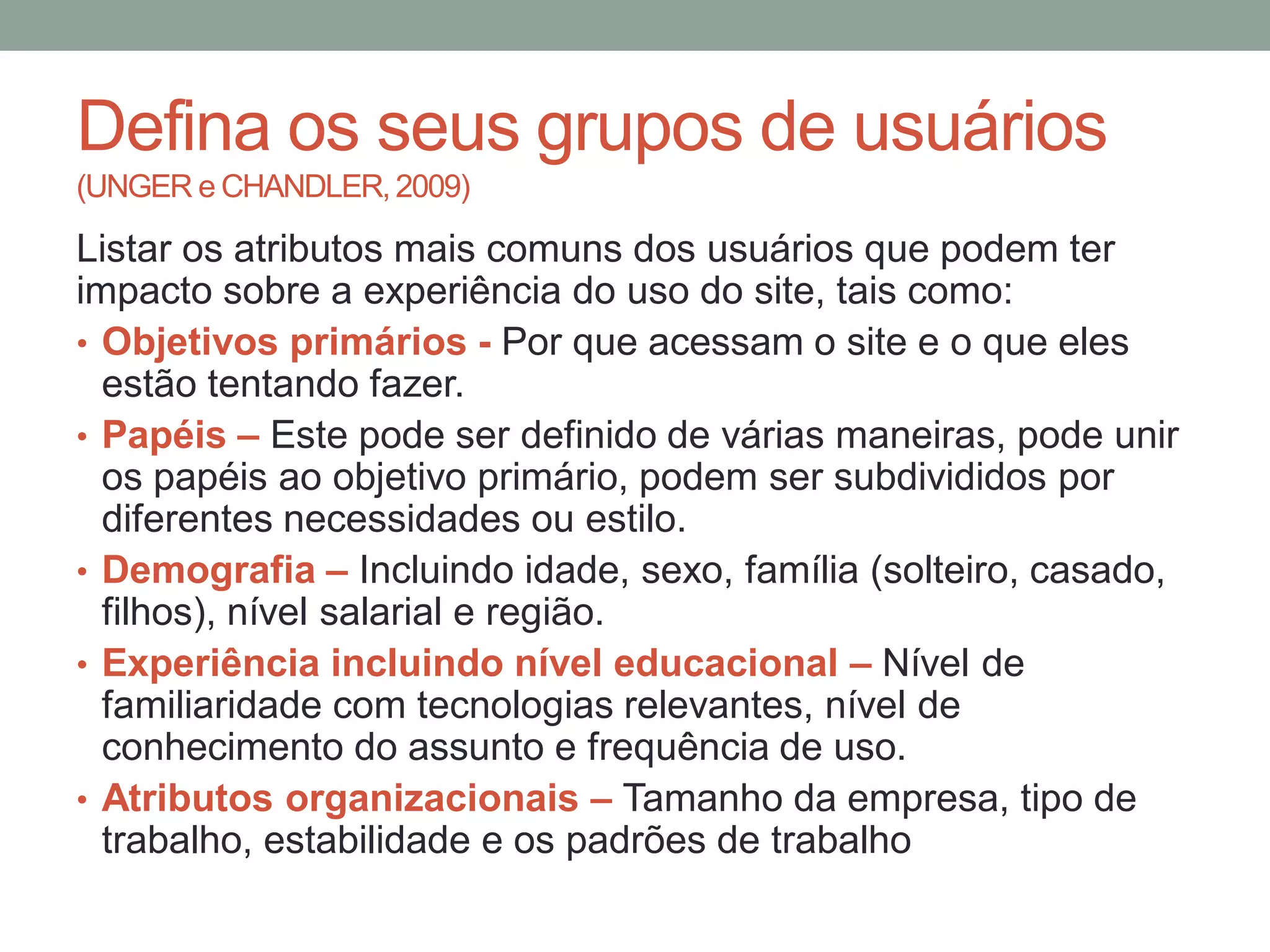 Defina os seus grupos de usuários
(UNGER e CHANDLER, 2009)
Listar os atributos mais comuns dos usuários que podem ter
impacto sobre a experiência do uso do site, tais como:
• Objetivos primários - Por que acessam o site e o que eles
estão tentando fazer.
• Papéis – Este pode ser definido de várias maneiras, pode unir
os papéis ao objetivo primário, podem ser subdivididos por
diferentes necessidades ou estilo.
• Demografia – Incluindo idade, sexo, família
(solteiro, casado, filhos), nível salarial e região.
• Experiência incluindo nível educacional – Nível de
familiaridade com tecnologias relevantes, nível de
conhecimento do assunto e frequência de uso.
• Atributos organizacionais – Tamanho da empresa, tipo de
trabalho, estabilidade e os padrões de trabalho
 