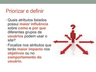 Priorizar e definir
• Quais atributos listados
possui maior influência
sobre como e por que
diferentes grupos de
usuários podem usar o
site?
• Focalize nos atributos que
terão maior impacto nos
objetivos ou no
comportamento do
usuário.
 