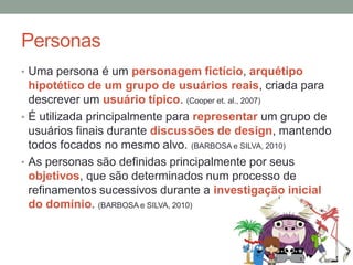 Personas
• Uma persona é um personagem fictício, arquétipo
hipotético de um grupo de usuários reais, criada para
descrever um usuário típico. (Cooper et. al., 2007)
• É utilizada principalmente para representar um grupo de
usuários finais durante discussões de design, mantendo
todos focados no mesmo alvo. (BARBOSA e SILVA, 2010)
• As personas são definidas principalmente por seus
objetivos, que são determinados num processo de
refinamentos sucessivos durante a investigação inicial
do domínio. (BARBOSA e SILVA, 2010)
 