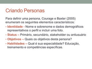 Criando Personas
Para definir uma persona, Courage e Baxter (2005)
enumeram os seguintes elementos característicos:
• Identidade - Nome e sobrenome e dados demográficos
representativos o perfil e incluir uma foto.
• Status – Primário, secundário, stakeholder ou antiusuário
• Objetivos – Quais os objetivos desta persona?
• Habilidades – Qual é sua especialidade?
Educação, treinamento e competências específicas.
 