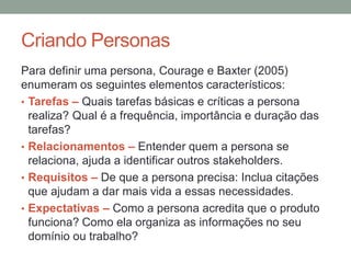 Criando Personas
Para definir uma persona, Courage e Baxter (2005)
enumeram os seguintes elementos característicos:
• Tarefas – Quais tarefas básicas e críticas a persona
realiza? Qual é a frequência, importância e duração das
tarefas?
• Relacionamentos – Entender quem a persona se
relaciona, ajuda a identificar outros stakeholders.
• Requisitos – De que a persona precisa: Inclua citações
que ajudam a dar mais vida a essas necessidades.
• Expectativas – Como a persona acredita que o produto
funciona? Como ela organiza as informações no seu
domínio ou trabalho?
 