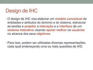 Design de IHC
• O design de IHC visa elaborar um modelo conceitual de
entidades e atributos do domínio e do sistema, estruturar
as tarefas e projetar a interação e a interface de um
sistema interativo visando apoiar melhor os usuários
no alcance dos seus objetivos.
• Para isso, podem ser utilizadas diversas
representações, cada qual endereçando uma ou mais
questões de IHC
 