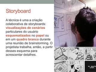 Storyboard
A técnica é uma a criação
colaborativa de storyboards:
visualizações de cenários
particulares do usuário
esquematizados no papel ou
em um quadro branco durante
uma reunião de brainstorming. O
projetista trabalha, então, a partir
desses esquema para
acrescentar detalhes.
 