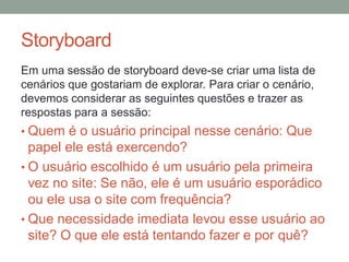 Storyboard
Em uma sessão de storyboard deve-se criar uma lista de
cenários que gostariam de explorar. Para criar o
cenário, devemos considerar as seguintes questões e
trazer as respostas para a sessão:
• Quem é o usuário principal nesse cenário: Que
papel ele está exercendo?
• O usuário escolhido é um usuário pela primeira
vez no site: Se não, ele é um usuário esporádico
ou ele usa o site com frequência?
• Que necessidade imediata levou esse usuário ao
site? O que ele está tentando fazer e por quê?
 