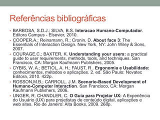 Referências bibliográficas
• BARBOSA, S.D.J.; SILVA, B.S. Interacao Humano-Computador.
Editora Campus - Elsevier, 2010.
• COOPER,A.; Reinamann, R.; Cronin, D. About face 3: The
Essentials of Interaction Design. New York, NY: John Wiley &
Sons, 2007.
• COURAGE,C.; BAXTER, K. Understanding your users: a practical
guide to user requirements, methods, tools, and techniques. San
Francisco, CA: Morgan Kaufmann Publishers, 2005.
• CYBIS, W. A.; BETIOL, A. H.; FAUST, R . Ergonomia e Usabilidade:
conhecimentos, métodos e aplicações. 2. ed. São Paulo: Novatec
Editora, 2010. 422p.
• ROSSON,M.B.; CARROLL. J.M. Scenario-Based Development of
Humano-Computer Interaction. San Francisco, CA: Morgan
Kaufmann Publishers, 2006.
• UNGER, R. CHANDLER, C. O Guia para Projetar UX: A Experiência
do Usuário (UX) para projetistas de conteúdo digital, aplicações e
web sites. Rio de Janeiro: Alta Books, 2009. 268p.
 