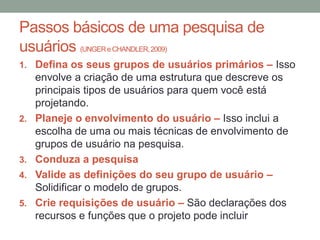 Passos básicos de uma pesquisa de
usuários (UNGER e CHANDLER,2009)
1. Defina os seus grupos de usuários primários – Isso
envolve a criação de uma estrutura que descreve os
principais tipos de usuários para quem você está
projetando.
2. Planeje o envolvimento do usuário – Isso inclui a
escolha de uma ou mais técnicas de envolvimento de
grupos de usuário na pesquisa.
3. Conduza a pesquisa
4. Valide as definições do seu grupo de usuário –
Solidificar o modelo de grupos.
5. Crie requisições de usuário – São declarações dos
recursos e funções que o projeto pode incluir
 