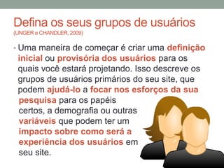 Defina os seus grupos de usuários
(UNGER e CHANDLER, 2009)
• Uma maneira de começar é criar uma definição
inicial ou provisória dos usuários para os
quais você estará projetando. Isso descreve os
grupos de usuários primários do seu site, que
podem ajudá-lo a focar nos esforços da sua
pesquisa para os papéis
certos, a demografia ou outras
variáveis que podem ter um
impacto sobre como será a
experiência dos usuários em
seu site.
 