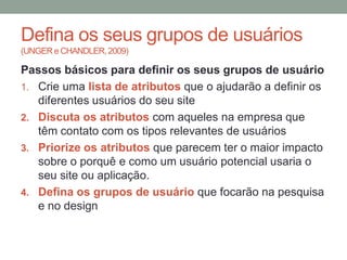 Defina os seus grupos de usuários
(UNGER e CHANDLER, 2009)
Passos básicos para definir os seus grupos de usuário
1. Crie uma lista de atributos que o ajudarão a definir os
diferentes usuários do seu site
2. Discuta os atributos com aqueles na empresa que
têm contato com os tipos relevantes de usuários
3. Priorize os atributos que parecem ter o maior impacto
sobre o porquê e como um usuário potencial usaria o
seu site ou aplicação.
4. Defina os grupos de usuário que focarão na pesquisa
e no design
 