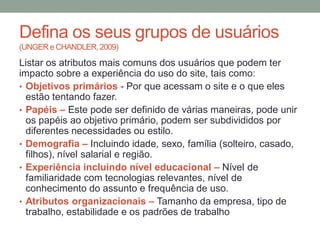 Defina os seus grupos de usuários
(UNGER e CHANDLER, 2009)
Listar os atributos mais comuns dos usuários que podem ter
impacto sobre a experiência do uso do site, tais como:
• Objetivos primários - Por que acessam o site e o que eles
estão tentando fazer.
• Papéis – Este pode ser definido de várias maneiras, pode unir
os papéis ao objetivo primário, podem ser subdivididos por
diferentes necessidades ou estilo.
• Demografia – Incluindo idade, sexo, família
(solteiro, casado, filhos), nível salarial e região.
• Experiência incluindo nível educacional – Nível de
familiaridade com tecnologias relevantes, nível de
conhecimento do assunto e frequência de uso.
• Atributos organizacionais – Tamanho da empresa, tipo de
trabalho, estabilidade e os padrões de trabalho
 