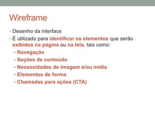 Wireframe
• Desenho da interface
• É utilizado para identificar os elementos que serão
exibidos na página ou na tela, tais como:
• Navegação
• Seções de conteúdo
• Necessidades de imagem e/ou mídia
• Elementos de forma
• Chamadas para ações (CTA)
 