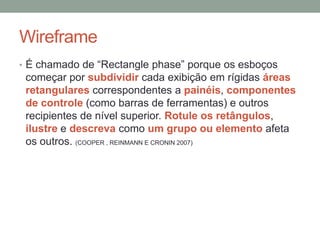 Wireframe
• É chamado de “Rectangle phase” porque os esboços
começar por subdividir cada exibição em rígidas áreas
retangulares correspondentes a painéis, componentes
de controle (como barras de ferramentas) e outros
recipientes de nível superior. Rotule os retângulos,
ilustre e descreva como um grupo ou elemento afeta
os outros. (COOPER , REINMANN E CRONIN 2007)
 