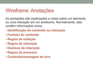 Wireframe: Anotações
As anotações são explicações e notas sobre um elemento
ou uma interação em um wireframe. Normalmente, elas
contêm informações como:
• Identificação do conteúdo ou rotulação
• Fonte(s) de conteúdo
• Regras de exibição
• Regras de interação
• Destinos de interação
• Regras de processo
• Conteúdo/mensagem de erro
 