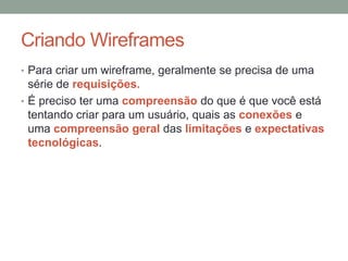 Criando Wireframes
• Para criar um wireframe, geralmente se precisa de uma
série de requisições.
• É preciso ter uma compreensão do que é que você está
tentando criar para um usuário, quais as conexões e
uma compreensão geral das limitações e expectativas
tecnológicas.
 