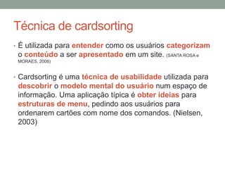 Técnica de cardsorting
• É utilizada para entender como os usuários categorizam
o conteúdo a ser apresentado em um site. (SANTA ROSA e
MORAES, 2008)
• Cardsorting é uma técnica de usabilidade utilizada para
descobrir o modelo mental do usuário num espaço de
informação. Uma aplicação típica é obter ideias para
estruturas de menu, pedindo aos usuários para
ordenarem cartões com nome dos comandos. (Nielsen,
2003)
 