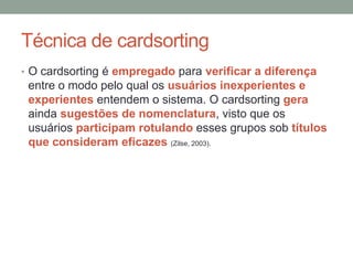 Técnica de cardsorting
• O cardsorting é empregado para verificar a diferença
entre o modo pelo qual os usuários inexperientes e
experientes entendem o sistema. O cardsorting gera
ainda sugestões de nomenclatura, visto que os
usuários participam rotulando esses grupos sob títulos
que consideram eficazes (Zilse, 2003).
 
