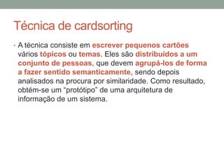 Técnica de cardsorting
• A técnica consiste em escrever pequenos cartões
vários tópicos ou temas. Eles são distribuídos a um
conjunto de pessoas, que devem agrupá-los de forma
a fazer sentido semanticamente, sendo depois
analisados na procura por similaridade. Como resultado,
obtém-se um “protótipo” de uma arquitetura de
informação de um sistema.
 