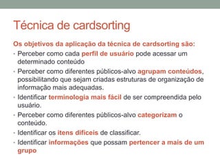Técnica de cardsorting
Os objetivos da aplicação da técnica de cardsorting são:
• Perceber como cada perfil de usuário pode acessar um
determinado conteúdo
• Perceber como diferentes públicos-alvo agrupam conteúdos,
possibilitando que sejam criadas estruturas de organização de
informação mais adequadas.
• Identificar terminologia mais fácil de ser compreendida pelo
usuário.
• Perceber como diferentes públicos-alvo categorizam o
conteúdo.
• Identificar os itens difíceis de classificar.
• Identificar informações que possam pertencer a mais de um
grupo
 