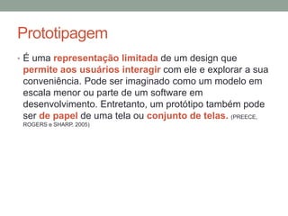 Prototipagem
• É uma representação limitada de um design que
permite aos usuários interagir com ele e explorar a sua
conveniência. Pode ser imaginado como um modelo em
escala menor ou parte de um software em
desenvolvimento. Entretanto, um protótipo também pode
ser de papel de uma tela ou conjunto de telas. (PREECE,
ROGERS e SHARP. 2005)
 