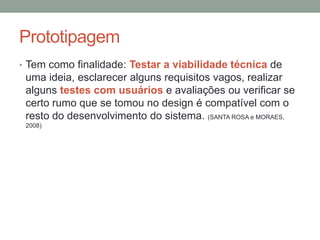 Prototipagem
• Tem como finalidade: Testar a viabilidade técnica de
uma ideia, esclarecer alguns requisitos vagos, realizar
alguns testes com usuários e avaliações ou verificar se
certo rumo que se tomou no design é compatível com o
resto do desenvolvimento do sistema. (SANTA ROSA e MORAES,
2008)
 