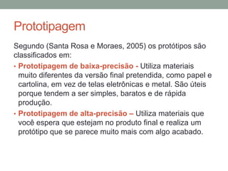 Prototipagem
Segundo (Santa Rosa e Moraes, 2005) os protótipos são
classificados em:
• Prototipagem de baixa-precisão - Utiliza materiais
muito diferentes da versão final pretendida, como papel e
cartolina, em vez de telas eletrônicas e metal. São úteis
porque tendem a ser simples, baratos e de rápida
produção.
• Prototipagem de alta-precisão – Utiliza materiais que
você espera que estejam no produto final e realiza um
protótipo que se parece muito mais com algo acabado.
 