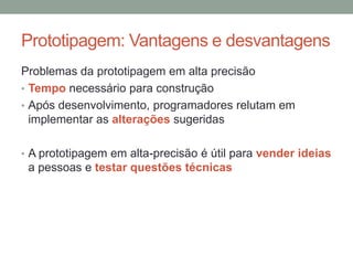 Prototipagem: Vantagens e desvantagens
Problemas da prototipagem em alta precisão
• Tempo necessário para construção
• Após desenvolvimento, programadores relutam em
implementar as alterações sugeridas
• A prototipagem em alta-precisão é útil para vender ideias
a pessoas e testar questões técnicas
 