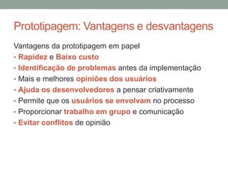 Prototipagem: Vantagens e desvantagens
Vantagens da prototipagem em papel
• Rapidez e Baixo custo
• Identificação de problemas antes da implementação
• Mais e melhores opiniões dos usuários
• Ajuda os desenvolvedores a pensar criativamente
• Permite que os usuários se envolvam no processo
• Proporcionar trabalho em grupo e comunicação
• Evitar conflitos de opinião
 