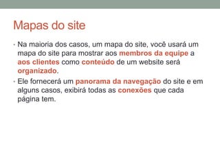 Mapas do site
• Na maioria dos casos, um mapa do site, você usará um
mapa do site para mostrar aos membros da equipe a
aos clientes como conteúdo de um website será
organizado.
• Ele fornecerá um panorama da navegação do site e em
alguns casos, exibirá todas as conexões que cada
página tem.
 