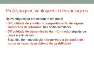 Prototipagem: Vantagens e desvantagens
Desvantagens da prototipagem em papel
• Dificuldade de simular o comportamento de alguns
elementos de interface, tais como scrollbars
• Dificuldade de transmissão da informação através de
cores e animações
• Esse tipo de metodologia não permite a detecção de
todos os tipos de problema de usabilidade
 