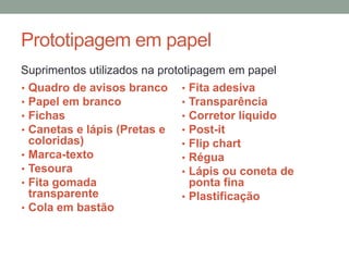 Prototipagem em papel
Suprimentos utilizados na prototipagem em papel
• Quadro de avisos branco
• Papel em branco
• Fichas
• Canetas e lápis (Pretas e
coloridas)
• Marca-texto
• Tesoura
• Fita gomada
transparente
• Cola em bastão
• Fita adesiva
• Transparência
• Corretor líquido
• Post-it
• Flip chart
• Régua
• Lápis ou coneta de
ponta fina
• Plastificação
 
