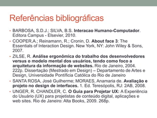 Referências bibliográficas
• BARBOSA, S.D.J.; SILVA, B.S. Interacao Humano-Computador.
Editora Campus - Elsevier, 2010.
• COOPER,A.; Reinamann, R.; Cronin, D. About face 3: The
Essentials of Interaction Design. New York, NY: John Wiley & Sons,
2007.
• ZILSE, R. Análise ergonômica do trabalho dos desenvolvedores
versus o modelo mental dos usuários, tendo como foco a
arquitetura da informação de websites. Rio de Janeiro, 2004.
222p. Dissertação (Mestrado em Design) – Departamento de Artes e
Design, Universidade Pontíficia Católica do Rio de Janeiro
• SANTA ROSA, José Guilherme; MORAES, Anamaria de. Avaliação e
projeto no design de interfaces. 1. Ed. Teresópolis, RJ: 2AB, 2008.
• UNGER, R. CHANDLER, C. O Guia para Projetar UX: A Experiência
do Usuário (UX) para projetistas de conteúdo digital, aplicações e
web sites. Rio de Janeiro: Alta Books, 2009. 268p.
 