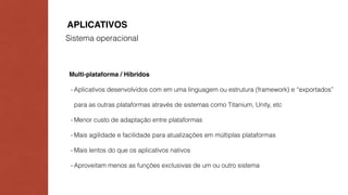 APLICATIVOS 
Sistema operacional 
Multi-plataforma / Híbridos 
- Aplicativos desenvolvidos com em uma linguagem ou estrutura (framework) e “exportados” 
para as outras plataformas através de sistemas como Titanium, Unity, etc 
- Menor custo de adaptação entre plataformas 
- Mais agilidade e facilidade para atualizações em múltiplas plataformas 
- Mais lentos do que os aplicativos nativos 
- Aproveitam menos as funções exclusivas de um ou outro sistema 
 