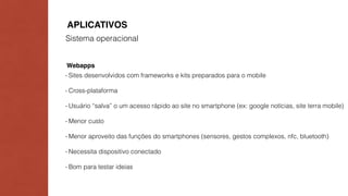 APLICATIVOS 
Sistema operacional 
Webapps 
- Sites desenvolvidos com frameworks e kits preparados para o mobile 
- Cross-plataforma 
- Usuário “salva” o um acesso rápido ao site no smartphone (ex: google notícias, site terra mobile) 
- Menor custo 
- Menor aproveito das funções do smartphones (sensores, gestos complexos, nfc, bluetooth) 
- Necessita dispositivo conectado 
- Bom para testar ideias 
 