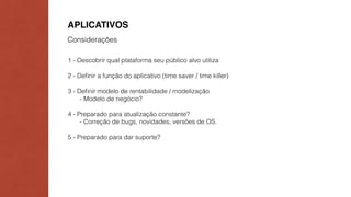 APLICATIVOS 
Considerações 
1 - Descobrir qual plataforma seu público alvo utiliza 
2 - Definir a função do aplicativo (time saver / time killer) 
3 - Definir modelo de rentabilidade / modelização 
- Modelo de negócio? 
4 - Preparado para atualização constante? 
- Correção de bugs, novidades, versões de OS. 
5 - Preparado para dar suporte? 
 